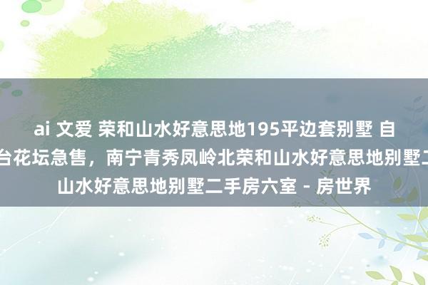 ai 文爱 荣和山水好意思地195平边套别墅 自住 带地下室车库露台花坛急售，南宁青秀凤岭北荣和山水好意思地别墅二手房六室 - 房世界