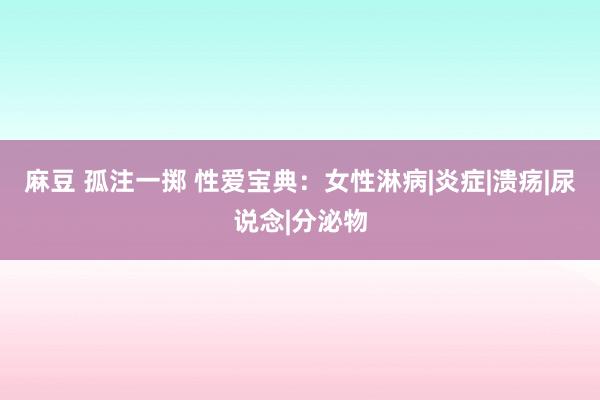 麻豆 孤注一掷 性爱宝典：女性淋病|炎症|溃疡|尿说念|分泌物