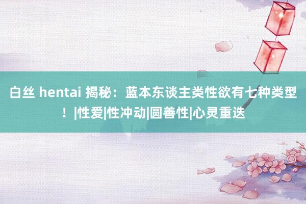 白丝 hentai 揭秘：蓝本东谈主类性欲有七种类型！|性爱|性冲动|圆善性|心灵重迭