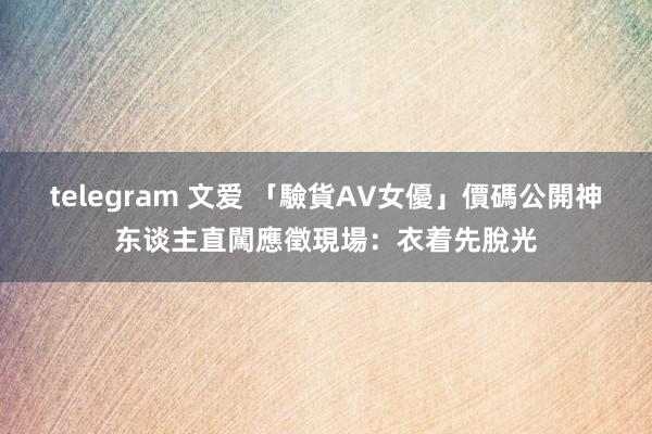 telegram 文爱 「驗貨AV女優」價碼公開　神东谈主直闖應徵現場：衣着先脫光