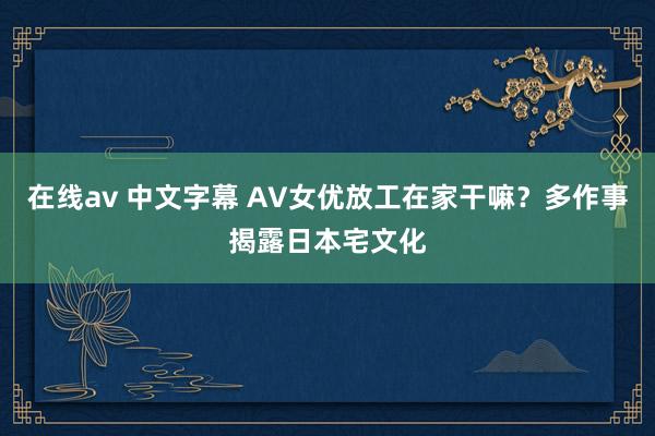 在线av 中文字幕 AV女优放工在家干嘛？多作事揭露日本宅文化