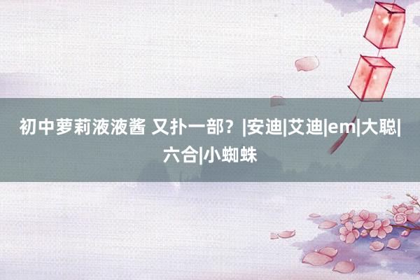 初中萝莉液液酱 又扑一部？|安迪|艾迪|em|大聪|六合|小蜘蛛