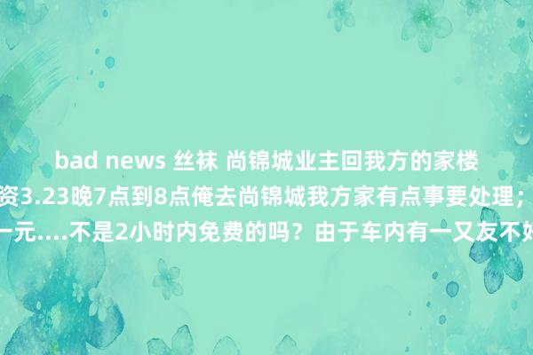 bad news 丝袜 尚锦城业主回我方的家楼下泊车一小时被收泊车资3.23晚7点到8点俺去尚锦城我方家有点事要处理；外出时被收泊车资一元....不是2小时内免费的吗？由于车内有一又友不好真谛多说。但过后终点纳闷物业泊车收费范例旧年也曾公布但为何保安木有实行？是保安的错照旧业主的错。3.29接到一位乡音很重的物业客服电话来催缴物业费....更是令东谈主很不爽。基本处事王人未作念到位还会给业主打电话