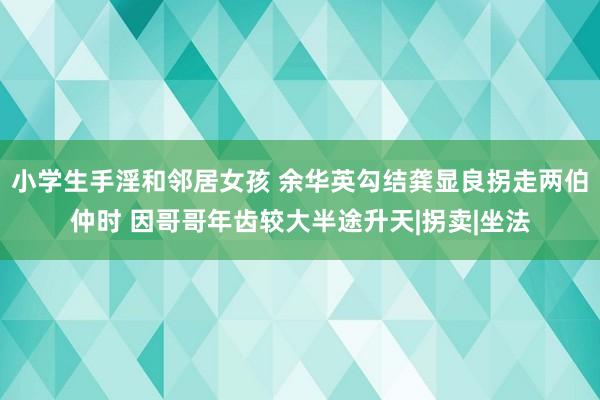 小学生手淫和邻居女孩 余华英勾结龚显良拐走两伯仲时 因哥哥年齿较大半途升天|拐卖|坐法