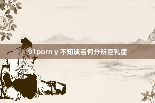 91porn y 不知谈若何分辨巨乳症