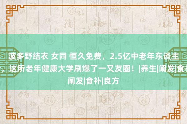 波多野结衣 女同 恒久免费，2.5亿中老年东谈主的福音，这所老年健康大学刷爆了一又友圈！|养生|阐发|食补|良方