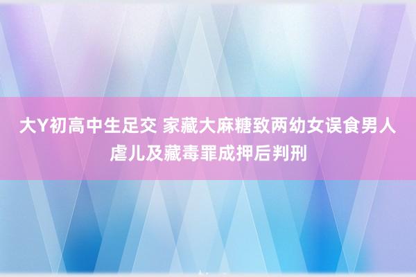 大Y初高中生足交 家藏大麻糖致两幼女误食　男人虐儿及藏毒罪成押后判刑