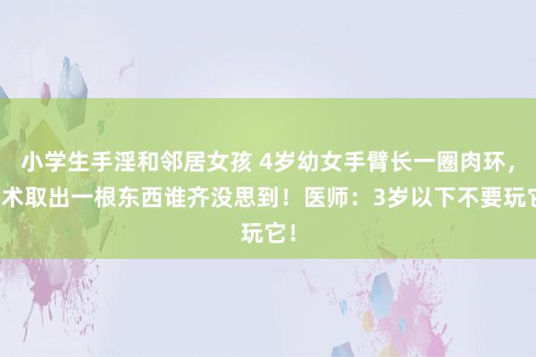 小学生手淫和邻居女孩 4岁幼女手臂长一圈肉环，手术取出一根东西谁齐没思到！医师：3岁以下不要玩它！