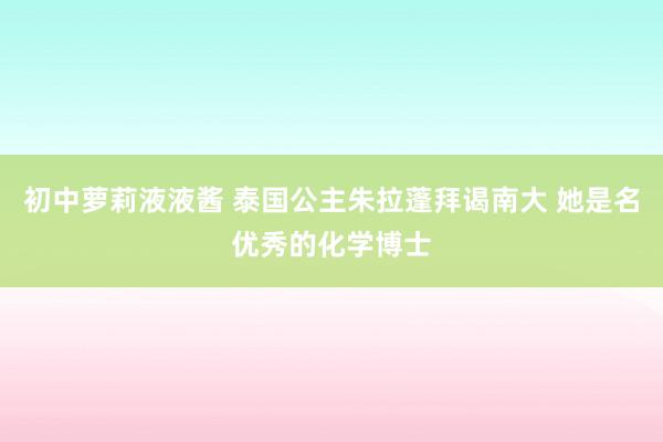 初中萝莉液液酱 泰国公主朱拉蓬拜谒南大 她是名优秀的化学博士