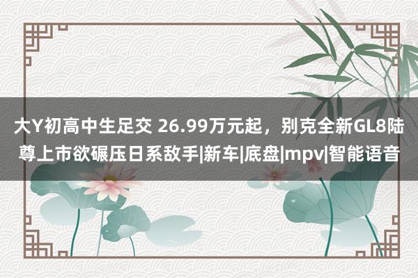 大Y初高中生足交 26.99万元起，别克全新GL8陆尊上市欲碾压日系敌手|新车|底盘|mpv|智能语音