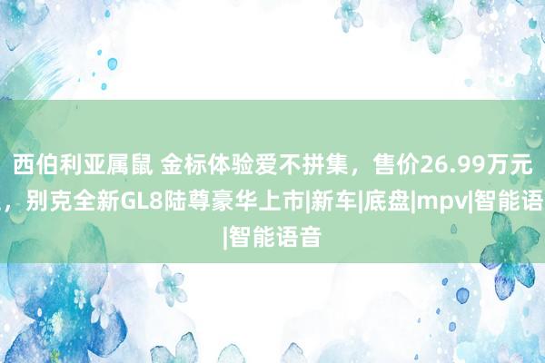 西伯利亚属鼠 金标体验爱不拼集，售价26.99万元起，别克全新GL8陆尊豪华上市|新车|底盘|mpv|智能语音