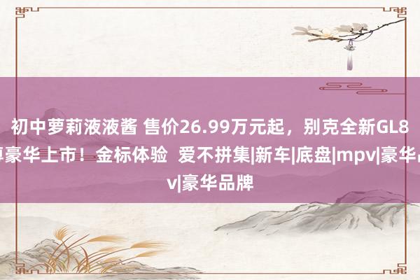 初中萝莉液液酱 售价26.99万元起，别克全新GL8陆尊豪华上市！金标体验  爱不拼集|新车|底盘|mpv|豪华品牌