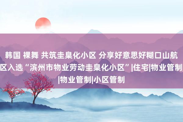 韩国 裸舞 共筑圭臬化小区 分享好意思好糊口山航东寝室小区入选“滨州市物业劳动圭臬化小区”|住宅|物业管制|小区管制