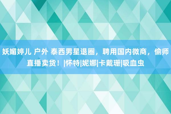 妖媚婷儿 户外 泰西男星退圈，聘用国内微商，偷师直播卖货！|怀特|妮娜|卡戴珊|吸血虫