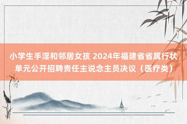 小学生手淫和邻居女孩 2024年福建省省属行状单元公开招聘责任主说念主员决议（医疗类）