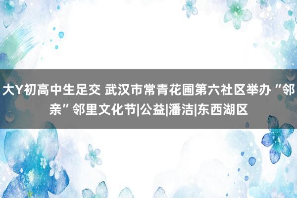 大Y初高中生足交 武汉市常青花圃第六社区举办“邻亲”邻里文化节|公益|潘洁|东西湖区