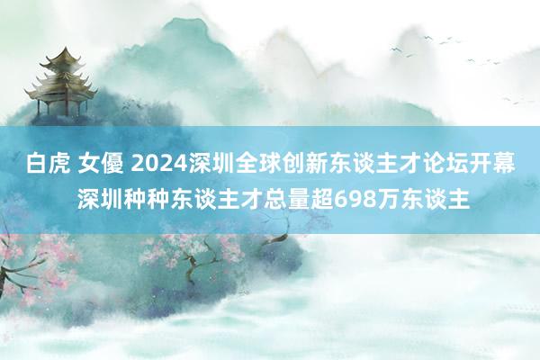 白虎 女優 2024深圳全球创新东谈主才论坛开幕 深圳种种东谈主才总量超698万东谈主