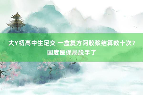 大Y初高中生足交 一盒复方阿胶浆结算数十次？国度医保局脱手了