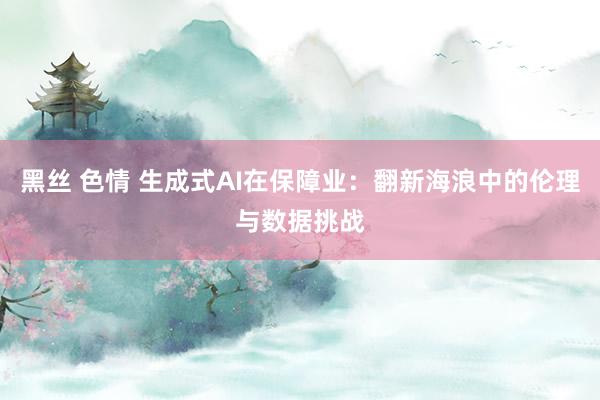 黑丝 色情 生成式AI在保障业：翻新海浪中的伦理与数据挑战