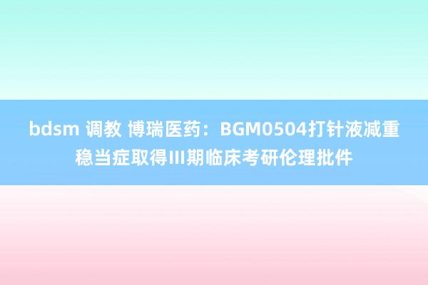 bdsm 调教 博瑞医药：BGM0504打针液减重稳当症取得Ⅲ期临床考研伦理批件