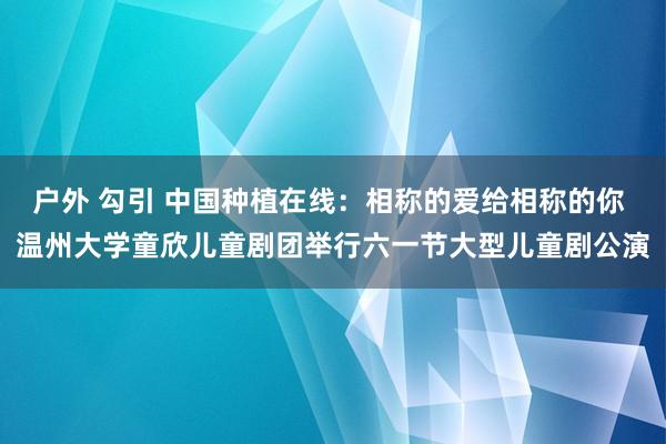 户外 勾引 中国种植在线：相称的爱给相称的你 温州大学童欣儿童剧团举行六一节大型儿童剧公演