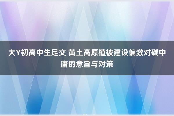 大Y初高中生足交 黄土高原植被建设偏激对碳中庸的意旨与对策