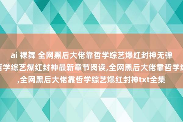 ai 裸舞 全网黑后大佬靠哲学综艺爆红封神无弹窗，全网黑后大佬靠哲学综艺爆红封神最新章节阅读，全网黑后大佬靠哲学综艺爆红封神txt全集