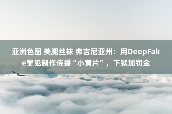 亚洲色图 美腿丝袜 弗吉尼亚州：用DeepFake罪犯制作传播“小黄片”，下狱加罚金