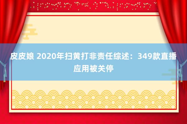 皮皮娘 2020年扫黄打非责任综述：349款直播应用被关停