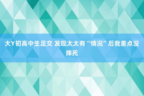 大Y初高中生足交 发现太太有“情况”后我差点没摔死