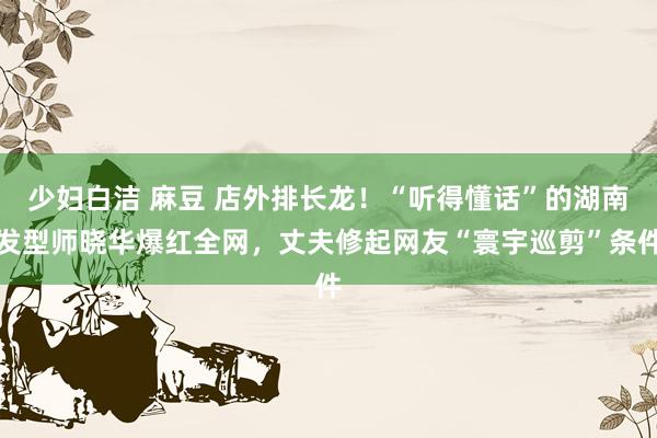 少妇白洁 麻豆 店外排长龙！“听得懂话”的湖南发型师晓华爆红全网，丈夫修起网友“寰宇巡剪”条件