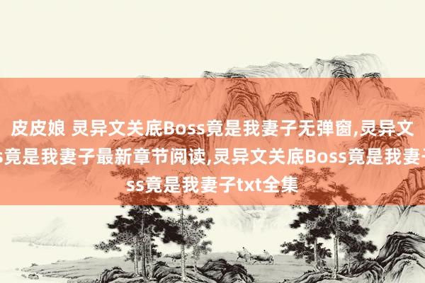 皮皮娘 灵异文关底Boss竟是我妻子无弹窗，灵异文关底Boss竟是我妻子最新章节阅读，灵异文关底Boss竟是我妻子txt全集