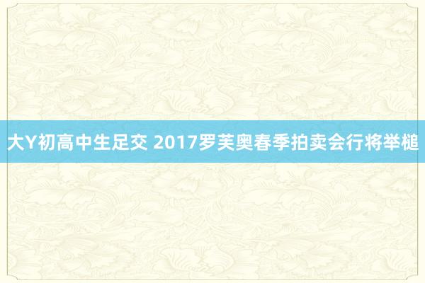 大Y初高中生足交 2017罗芙奥春季拍卖会行将举槌