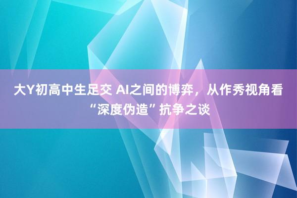 大Y初高中生足交 AI之间的博弈，从作秀视角看“深度伪造”抗争之谈