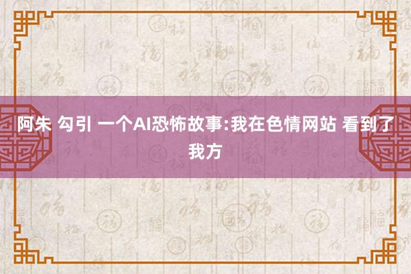 阿朱 勾引 一个AI恐怖故事:我在色情网站 看到了我方