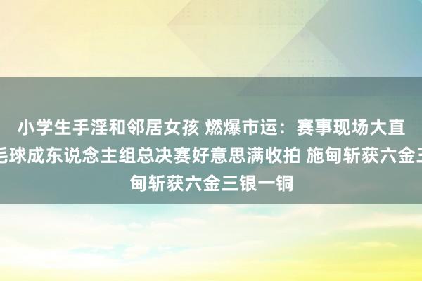 小学生手淫和邻居女孩 燃爆市运：赛事现场大直击丨羽毛球成东说念主组总决赛好意思满收拍 施甸斩获六金三银一铜