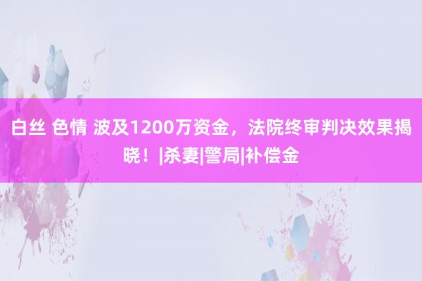 白丝 色情 波及1200万资金，法院终审判决效果揭晓！|杀妻|警局|补偿金