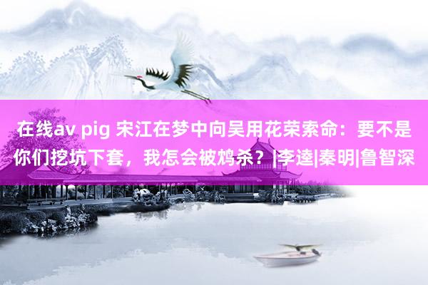 在线av pig 宋江在梦中向吴用花荣索命：要不是你们挖坑下套，我怎会被鸩杀？|李逵|秦明|鲁智深