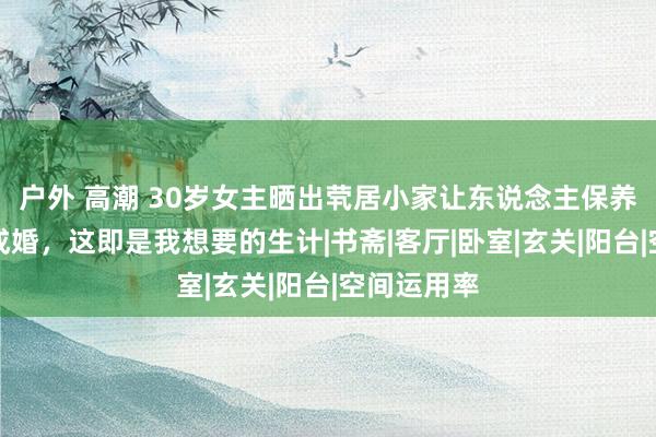 户外 高潮 30岁女主晒出茕居小家让东说念主保养：淌若没成婚，这即是我想要的生计|书斋|客厅|卧室|玄关|阳台|空间运用率