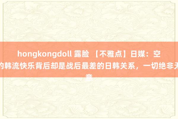 hongkongdoll 露脸 【不雅点】日媒：空前的韩流快乐背后却是战后最差的日韩关系，一切绝非无意