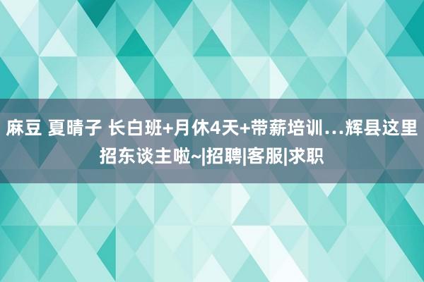 麻豆 夏晴子 长白班+月休4天+带薪培训…辉县这里招东谈主啦~|招聘|客服|求职