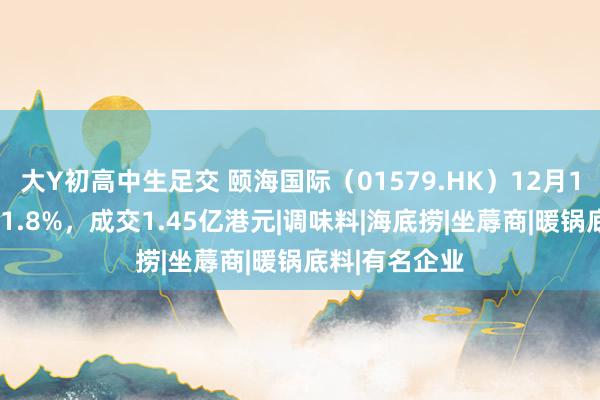 大Y初高中生足交 颐海国际（01579.HK）12月13日收盘下降1.8%，成交1.45亿港元|调味料|海底捞|坐蓐商|暖锅底料|有名企业