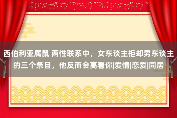 西伯利亚属鼠 两性联系中，女东谈主拒却男东谈主的三个条目，他反而会高看你|爱情|恋爱|同居