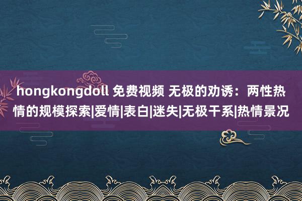 hongkongdoll 免费视频 无极的劝诱：两性热情的规模探索|爱情|表白|迷失|无极干系|热情景况