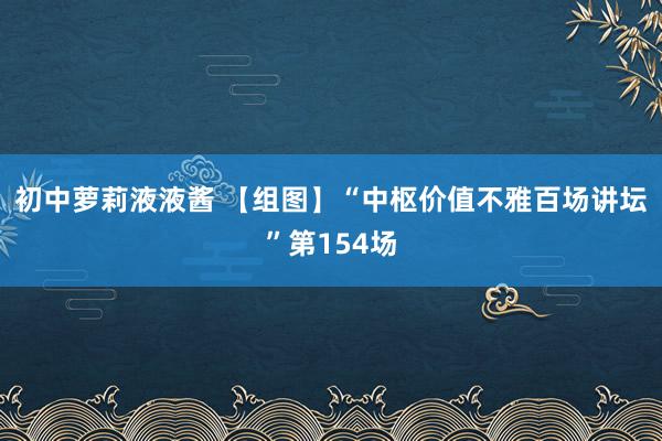 初中萝莉液液酱 【组图】“中枢价值不雅百场讲坛”第154场