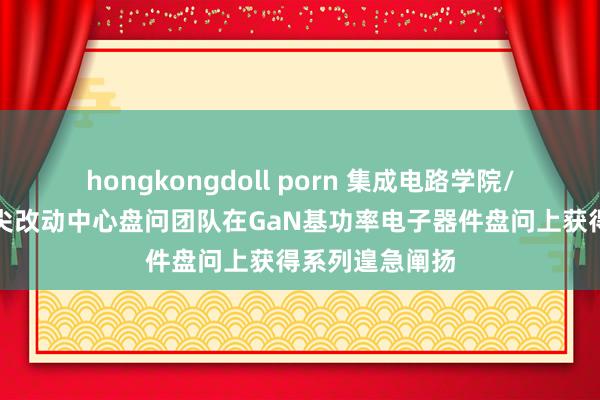 hongkongdoll porn 集成电路学院/集成电路高精尖改动中心盘问团队在GaN基功率电子器件盘问上获得系列遑急阐扬