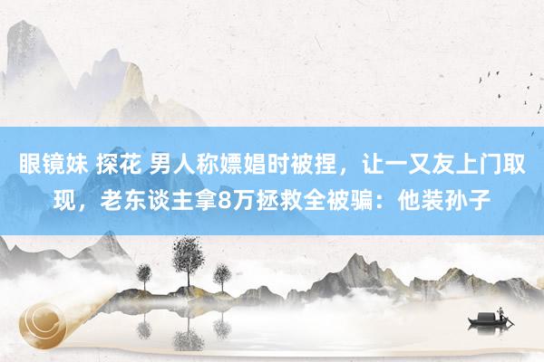 眼镜妹 探花 男人称嫖娼时被捏，让一又友上门取现，老东谈主拿8万拯救全被骗：他装孙子