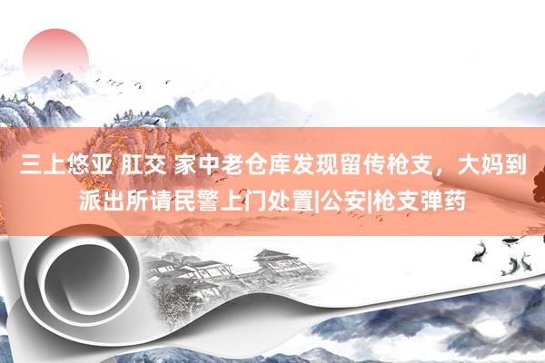 三上悠亚 肛交 家中老仓库发现留传枪支，大妈到派出所请民警上门处置|公安|枪支弹药